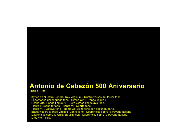 ￼

Antonio de Cabezón 500 Aniversario
2010 ARSIS

- Kyries de Nuestra Señora: Rex virginum - Quatro versos del tercer tono.- Fabordones del segundo tono - Himno XVIII. Pange lingua III.- Himno XIX. Pange lingua IV - Siete versos del octavo tono.- Tiento I. Segundo tono - Tiento VII. Cuarto tono.- Tiento VIII. Octavo tono - Tiento XI. Sexto tono con segunda parte.- Baeta viscera Mariae Virginis. Canto llano - Diferencias sobre la Pavana Italiana.- Diferencias sobre la Gallarda Milanesa - Diferencias sobre la Pavana Italiana.- D´où vient cela.